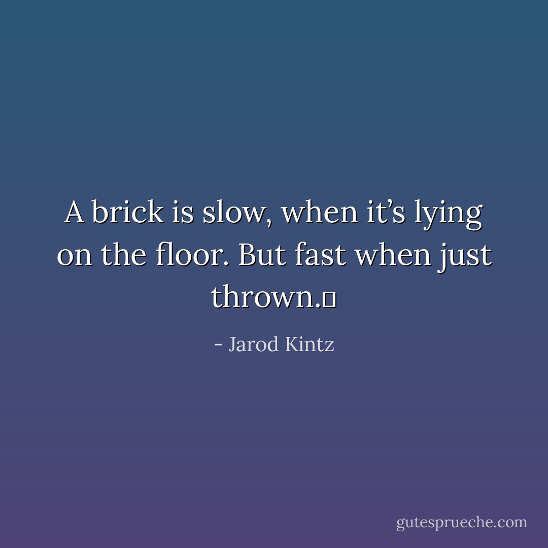 A brick is slow, when it’s lying on the floor. But fast when just thrown.  - Jarod Kintz