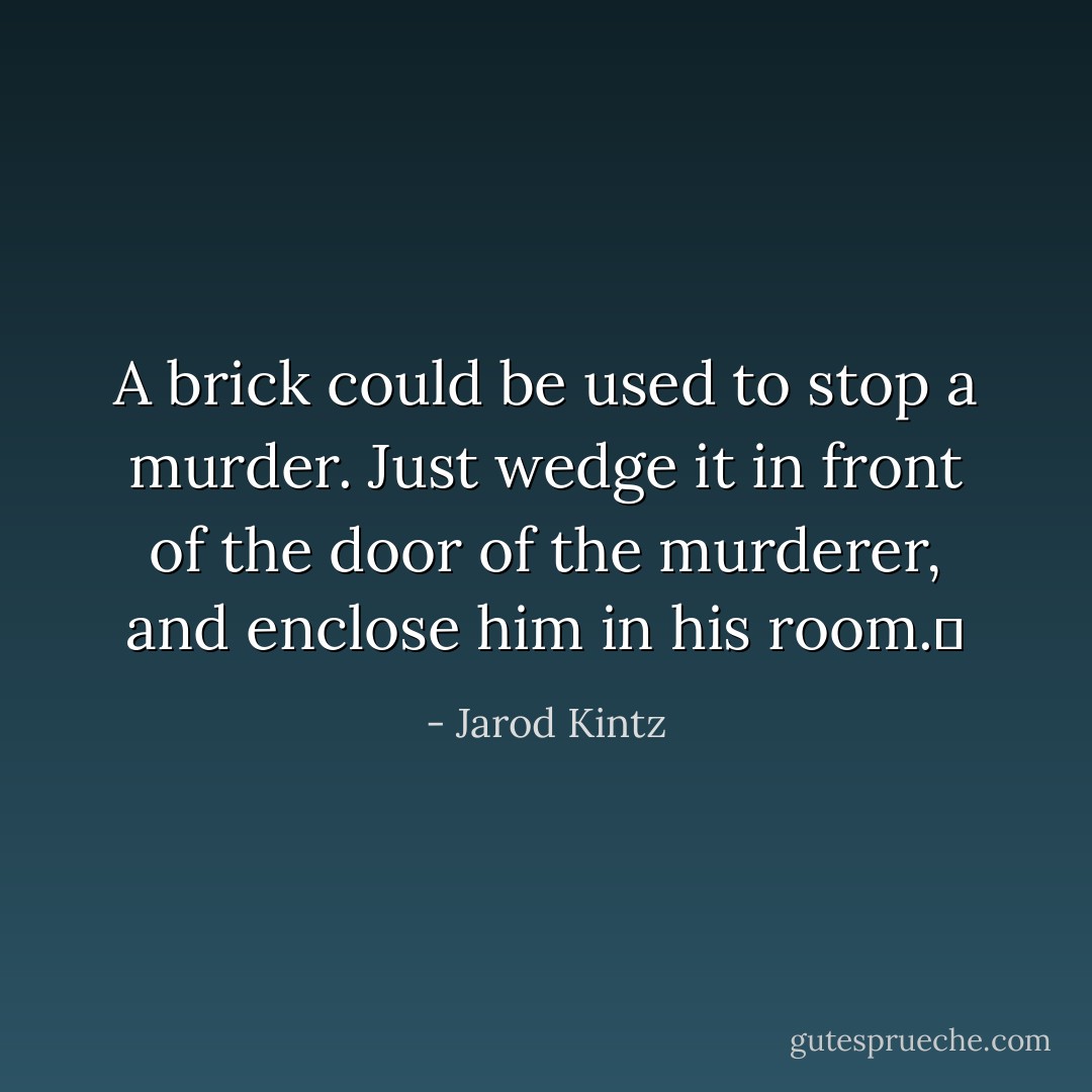 A brick could be used to stop a murder. Just wedge it in front of the door of the murderer, and enclose him in his room.  - Jarod Kintz