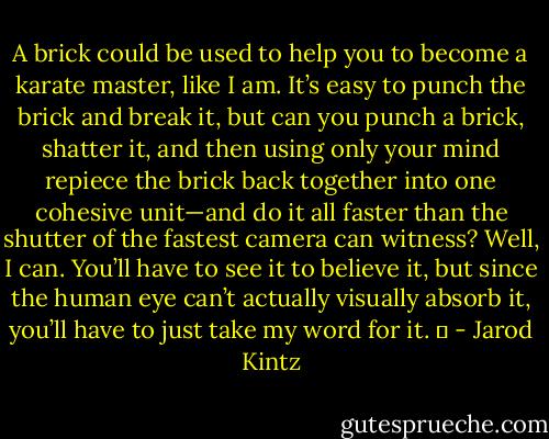 A brick could be used to help you to become a karate master, like I am. It’s easy to punch the brick and break it, but can you punch a brick, shatter it, and then using only your mind repiece the brick back together into one cohesive unit—and do it all faster than the shutter of the fastest camera can witness? Well, I can. You’ll have to see it to believe it, but since the human eye can’t actually visually absorb it, you’ll have to just take my word for it.   - Jarod Kintz
