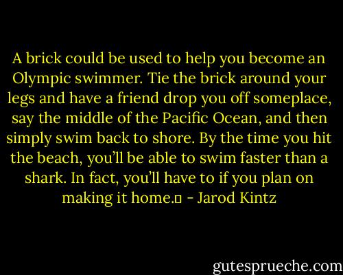 A brick could be used to help you become an Olympic swimmer. Tie the brick around your legs and have a friend drop you off someplace, say the middle of the Pacific Ocean, and then simply swim back to shore. By the time you hit the beach, you’ll be able to swim faster than a shark. In fact, you’ll have to if you plan on making it home.  - Jarod Kintz