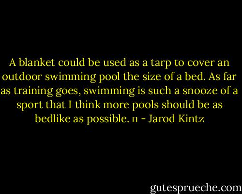 A blanket could be used as a tarp to cover an outdoor swimming pool the size of a bed. As far as training goes, swimming is such a snooze of a sport that I think more pools should be as bedlike as possible.   - Jarod Kintz