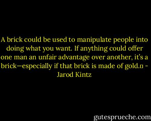 A brick could be used to manipulate people into doing what you want. If anything could offer one man an unfair advantage over another, it’s a brick—especially if that brick is made of gold.  - Jarod Kintz