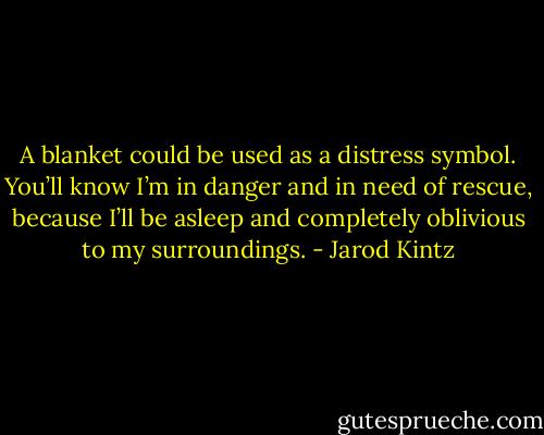 A blanket could be used as a distress symbol. You’ll know I’m in danger and in need of rescue, because I’ll be asleep and completely oblivious to my surroundings. - Jarod Kintz