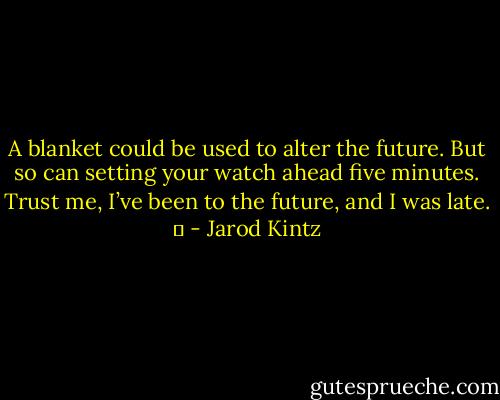 A blanket could be used to alter the future. But so can setting your watch ahead five minutes. Trust me, I’ve been to the future, and I was late.   - Jarod Kintz