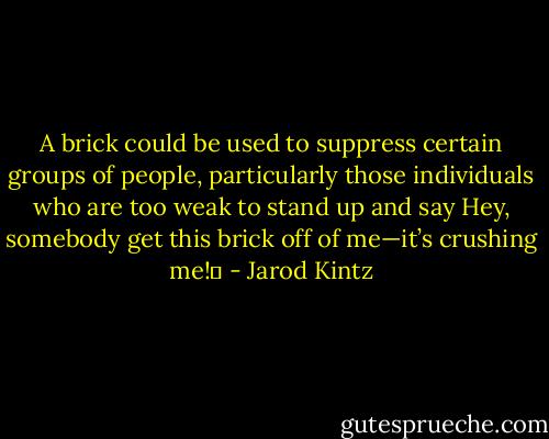 A brick could be used to suppress certain groups of people, particularly those individuals who are too weak to stand up and say Hey, somebody get this brick off of me—it’s crushing me!  - Jarod Kintz