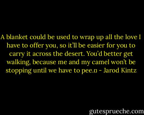 A blanket could be used to wrap up all the love I have to offer you, so it’ll be easier for you to carry it across the desert. You’d better get walking, because me and my camel won’t be stopping until we have to pee.  - Jarod Kintz