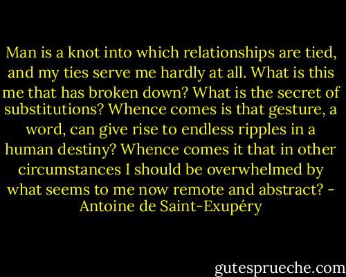 Man is a knot into which relationships are tied, and my ties serve me hardly at all. What is this me that has broken down? What is the secret of substitutions? Whence comes is that gesture, a word, can give rise to endless ripples in a human destiny? Whence comes it that in other circumstances I should be overwhelmed by what seems to me now remote and abstract? - Antoine de Saint-Exupéry