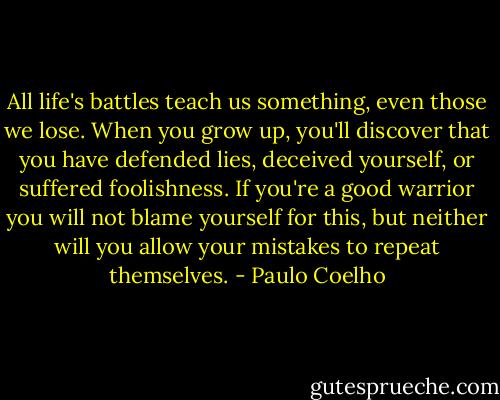 All life's battles teach us something, even those we lose. When you grow up, you'll discover that you have defended lies, deceived yourself, or suffered foolishness. If you're a good warrior you will not blame yourself for this, but neither will you allow your mistakes to repeat themselves. - Paulo Coelho