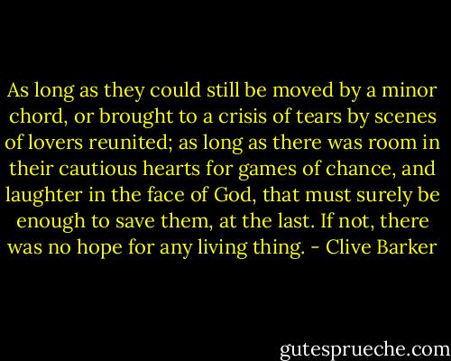 As long as they could still be moved by a minor chord, or brought to a crisis of tears by scenes of lovers reunited; as long as there was room in their cautious hearts for games of chance, and laughter in the face of God, that must surely be enough to save them, at the last. If not, there was no hope for any living thing. - Clive Barker