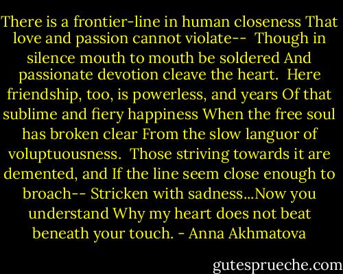 There is a frontier-line in human closeness<br />That love and passion cannot violate-- <br />Though in silence mouth to mouth be soldered<br />And passionate devotion cleave the heart.<br /><br />Here friendship, too, is powerless, and years<br />Of that sublime and fiery happiness<br />When the free soul has broken clear<br />From the slow languor of voluptuousness.<br /><br />Those striving towards it are demented, and<br />If the line seem close enough to broach--<br />Stricken with sadness...Now you understand<br />Why my heart does not beat beneath your touch. - Anna Akhmatova