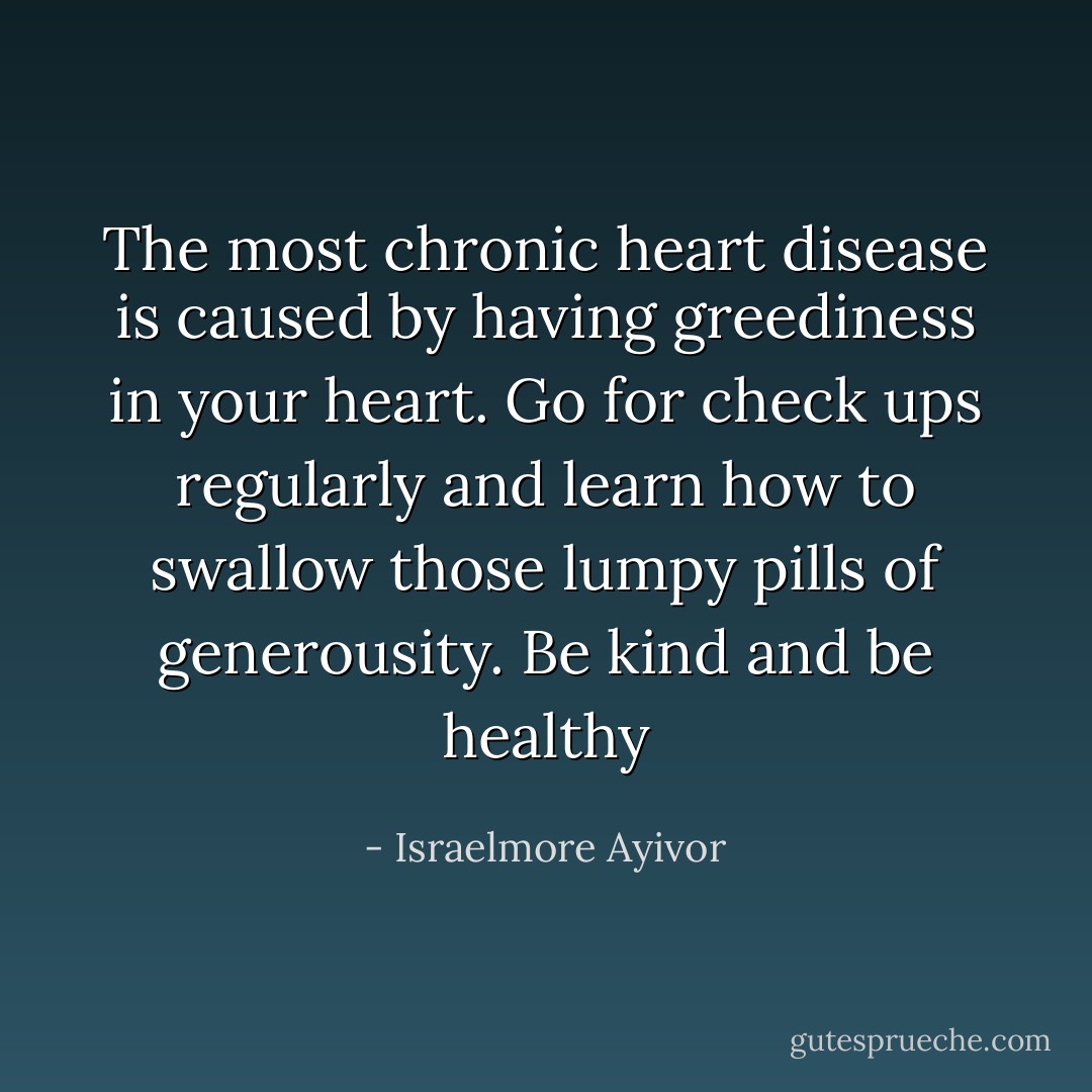The most chronic heart disease is caused by having greediness in your heart. Go for check ups regularly and learn how to swallow those lumpy pills of generousity. Be kind and be healthy - Israelmore Ayivor