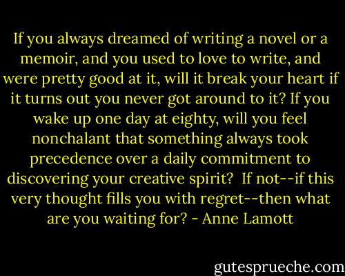 If you always dreamed of writing a novel or a memoir, and you used to love to write, and were pretty good at it, will it break your heart if it turns out you never got around to it? If you wake up one day at eighty, will you feel nonchalant that something always took precedence over a daily commitment to discovering your creative spirit?<br /><br />If not--if this very thought fills you with regret--then what are you waiting for? - Anne Lamott