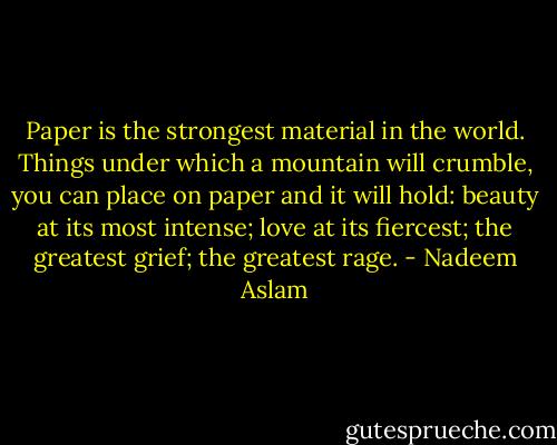 Paper is the strongest material in the world. Things under which a mountain will crumble, you can place on paper and it will hold: beauty at its most intense; love at its fiercest; the greatest grief; the greatest rage. - Nadeem Aslam