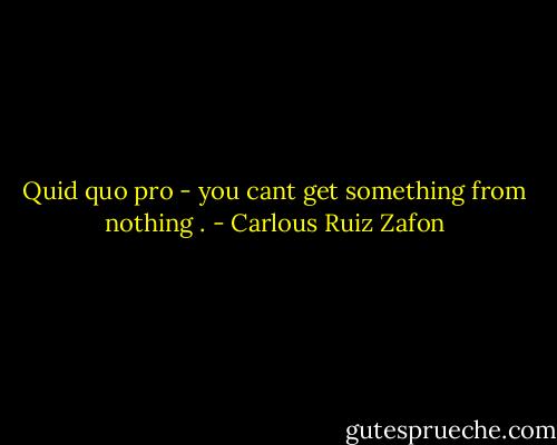 Quid quo pro - you cant get something from nothing . - Carlous Ruiz Zafon