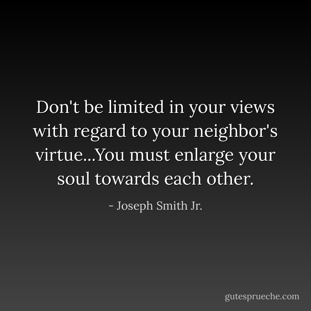 Don't be limited in your views with regard to your neighbor's virtue...You must enlarge your soul towards each other. - Joseph Smith Jr.