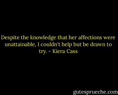 Despite the knowledge that her affections were unattainable, I couldn't help but be drawn to try. - Kiera Cass