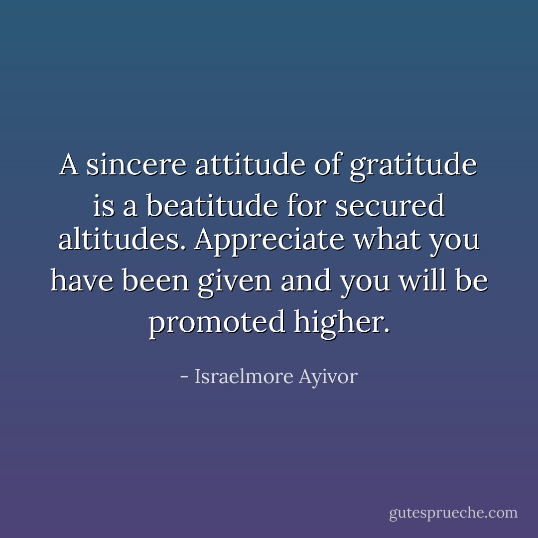 A sincere attitude of gratitude is a beatitude for secured altitudes. Appreciate what you have been given and you will be promoted higher. - Israelmore Ayivor