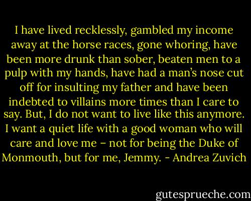 I have lived recklessly, gambled my income away at the horse races, gone whoring, have been more drunk than sober, beaten men to a pulp with my hands, have had a man’s nose cut off for insulting my father and have been indebted to villains more times than I care to say. But, I do not want to live like this anymore. I want a quiet life with a good woman who will care and love me – not for being the Duke of Monmouth, but for me, Jemmy. - Andrea Zuvich
