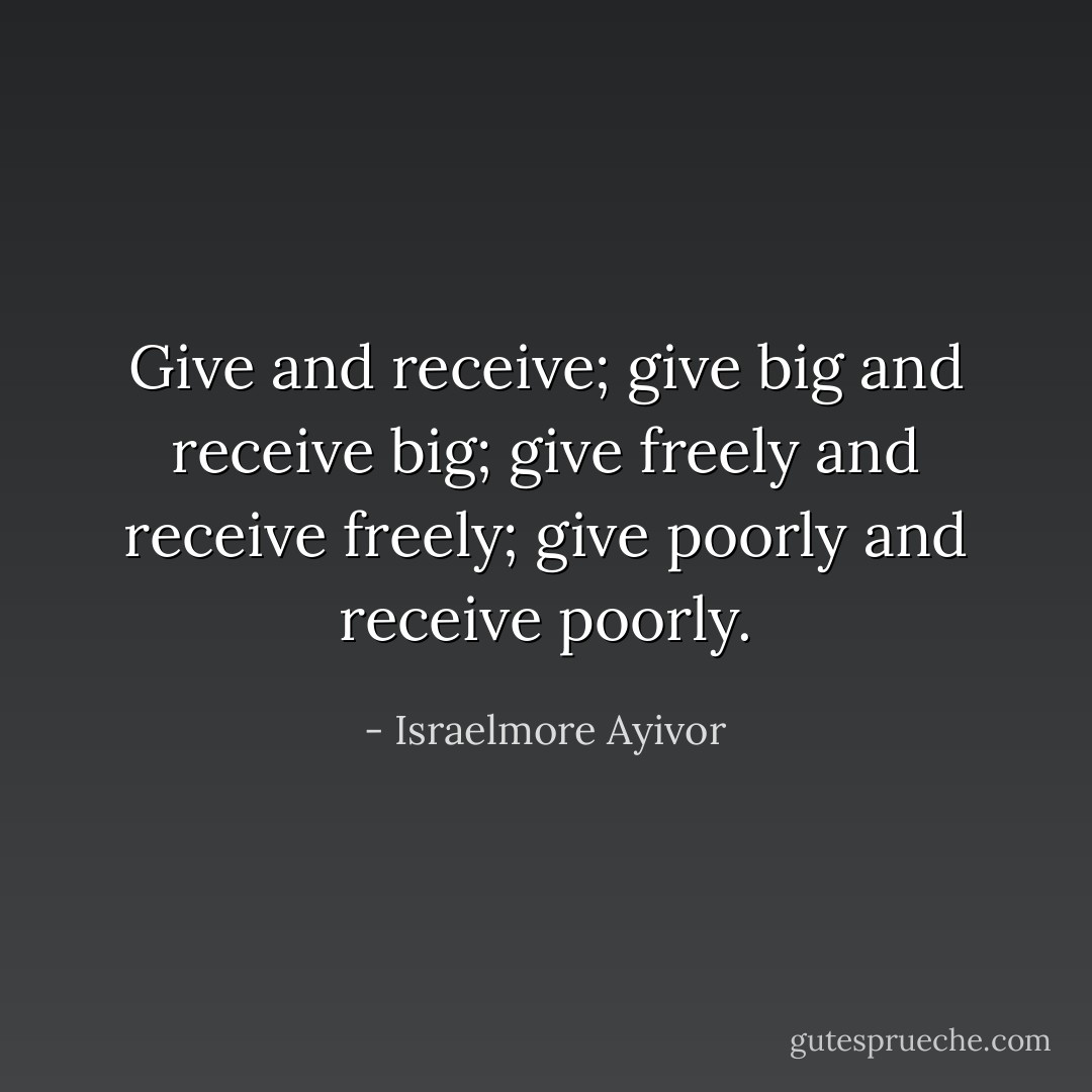 Give and receive; give big and receive big; give freely and receive freely; give poorly and receive poorly. - Israelmore Ayivor