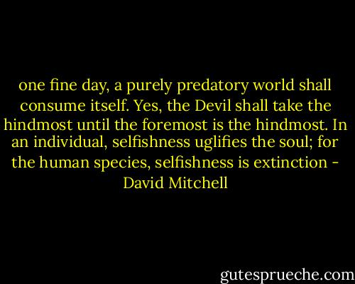 one fine day, a purely predatory world shall consume itself. Yes, the Devil shall take the hindmost until the foremost is the hindmost. In an individual, selfishness uglifies the soul; for the human species, selfishness is extinction - David Mitchell