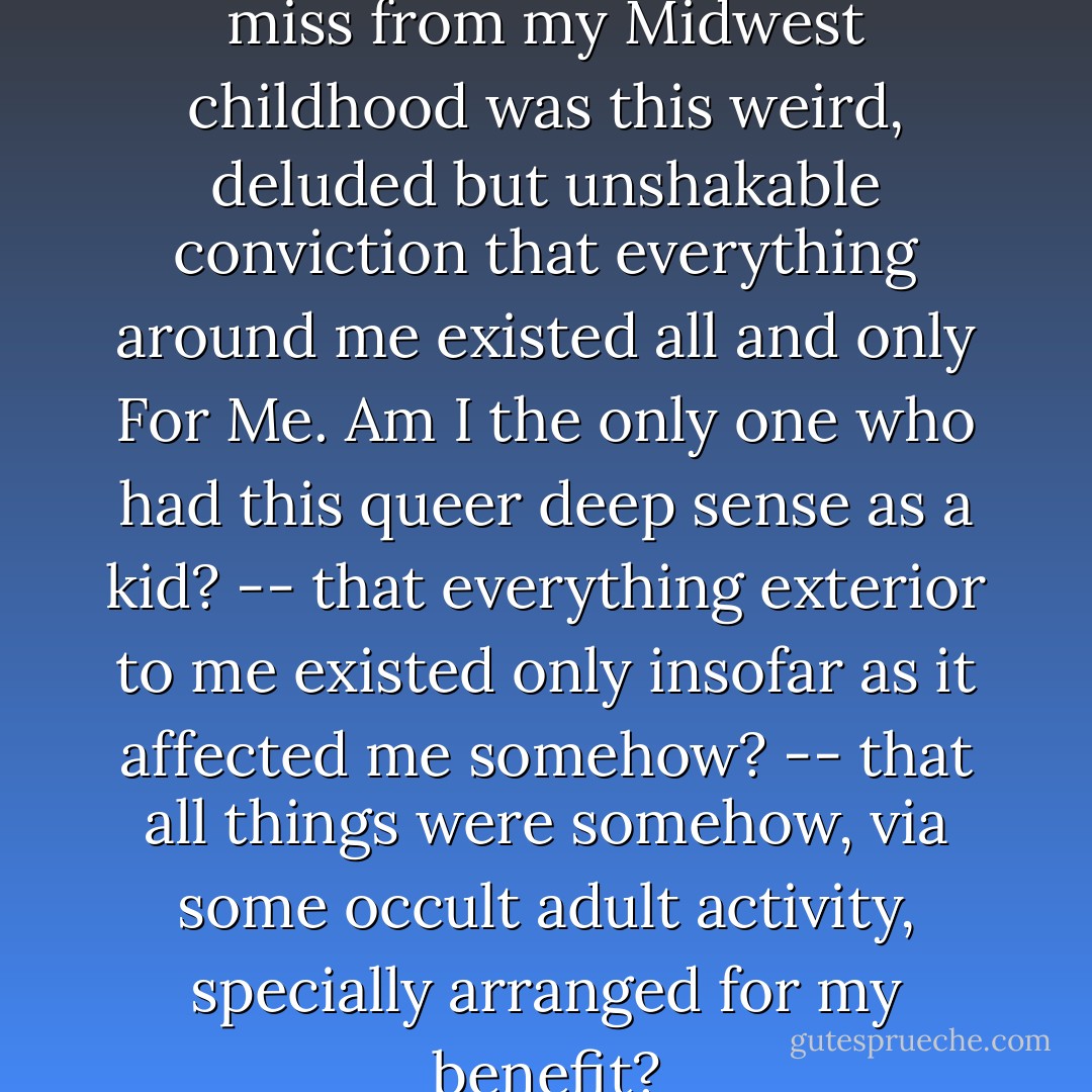 One of the few things I still miss from my Midwest childhood was this weird, deluded but unshakable conviction that everything around me existed all and only <i>For Me</i>. Am I the only one who had this queer deep sense as a kid? -- that everything exterior to me existed only insofar as it affected me somehow? -- that all things were somehow, via some occult adult activity, specially arranged for my benefit? - David Foster Wallace