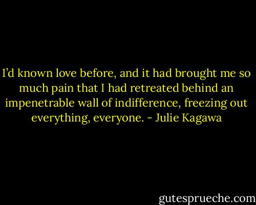 I’d known love before, and it had brought me so much pain that I had retreated behind an impenetrable wall of indifference, freezing out everything, everyone. - Julie Kagawa