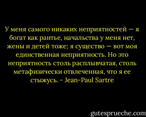 У меня самого никаких неприятностей — я богат как рантье, начальства у меня нет, жены и детей тоже; я существо — вот моя единственная неприятность. Но это неприятность столь расплывчатая, столь метафизически отвлеченная, что я ее стыжусь. - Jean-Paul Sartre