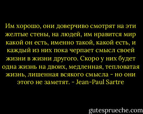 Им хорошо, они доверчиво смотрят на эти желтые стены, на людей, им нравится мир какой он есть, именно такой, какой есть, и каждый из них пока черпает смысл своей жизни в жизни другого. Скоро у них будет одна жизнь на двоих, медленная, тепловатая жизнь, лишенная всякого смысла - но они этого не заметят. - Jean-Paul Sartre