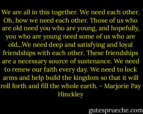 We are all in this together. We need each other. Oh, how we need each other. Those of us who are old need you who are young, and hopefully, you who are young need some of us who are old...We need deep and satisfying and loyal friendships with each other. These friendships are a necessary source of sustenance. We need to renew our faith every day. We need to lock arms and help build the kingdom so that it will roll forth and fill the whole earth. - Marjorie Pay Hinckley