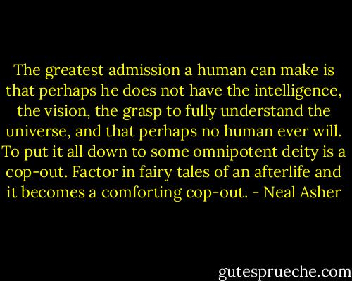 The greatest admission a human can make is that perhaps he does not have the intelligence, the vision, the grasp to fully understand the universe, and that perhaps no human ever will. To put it all down to some omnipotent deity is a cop-out. Factor in fairy tales of an afterlife and it becomes a comforting cop-out. - Neal Asher