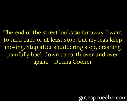 The end of the street looks so far away. I want to turn back or at least stop, but my legs keep moving. Step after shuddering step, crashing painfully back down to earth over and over again. - Donna Cooner