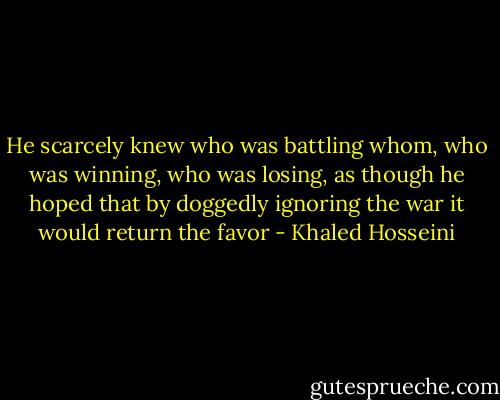 He scarcely knew who was battling whom, who was winning, who was losing, as though he hoped that by doggedly ignoring the war it would return the favor - Khaled Hosseini