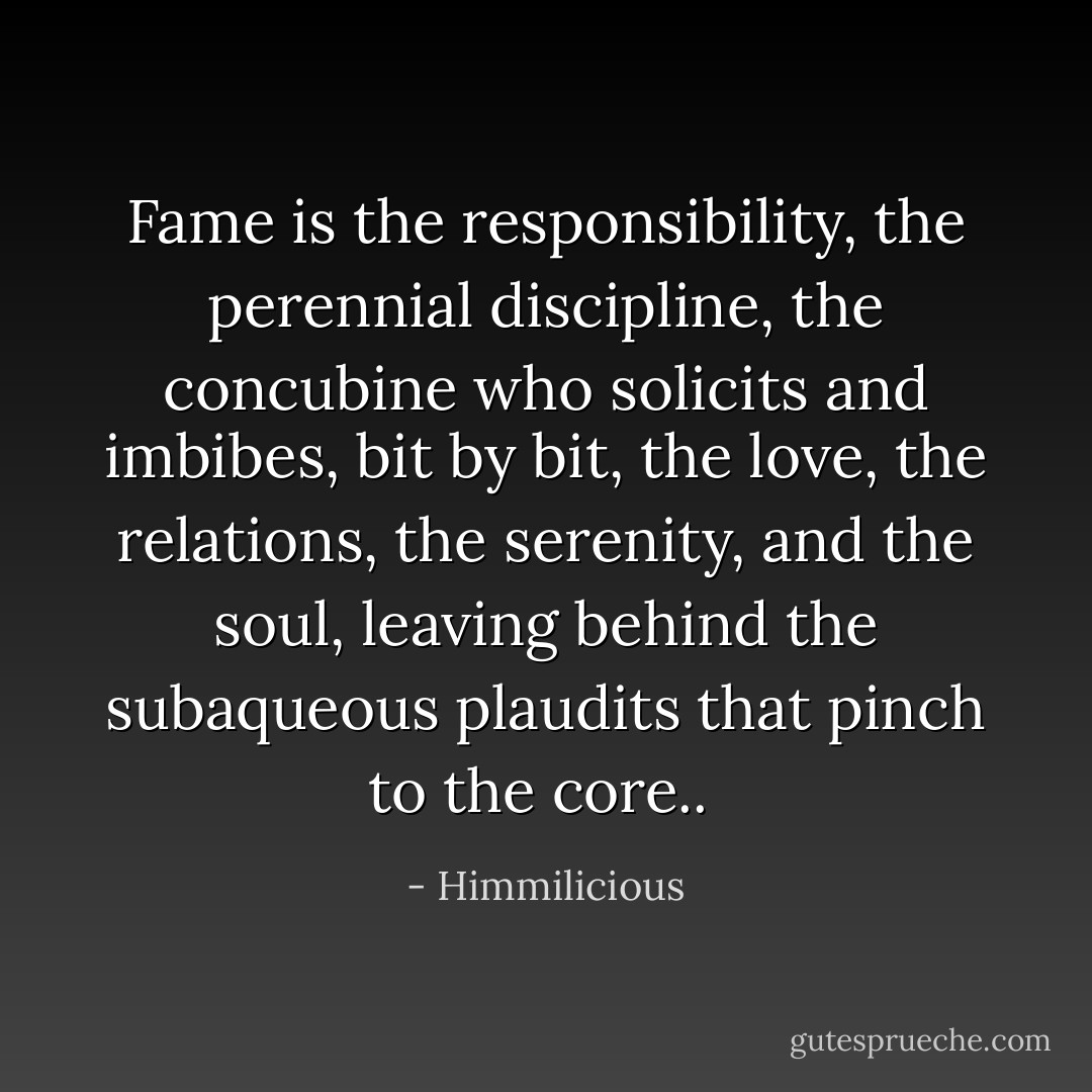 Fame is the responsibility, the perennial discipline, the concubine who solicits and imbibes, bit by bit, the love, the relations, the serenity, and the soul, leaving behind the subaqueous plaudits that pinch to the core..  - Himmilicious