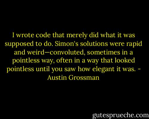 I wrote code that merely did what it was supposed to do. Simon's solutions were rapid and weird—convoluted, sometimes in a pointless way, often in a way that looked pointless until you saw how elegant it was. - Austin Grossman