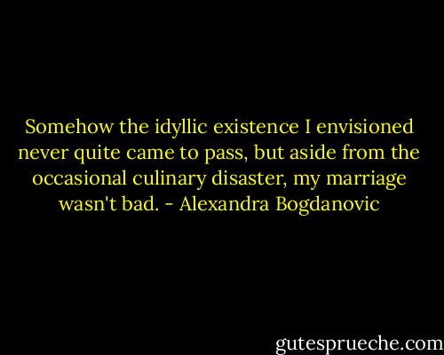 Somehow the idyllic existence I envisioned never quite came to pass, but aside from the occasional culinary disaster, my marriage wasn't bad. - Alexandra Bogdanovic
