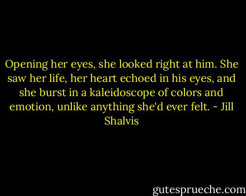 Opening her eyes, she looked right at him. She saw her life, her heart echoed in his eyes, and she burst in a kaleidoscope of colors and emotion, unlike anything she'd ever felt. - Jill Shalvis