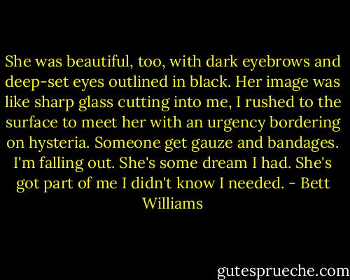 She was beautiful, too, with dark eyebrows and deep-set eyes outlined in black. Her image was like sharp glass cutting into me, I rushed to the surface to meet her with an urgency bordering on hysteria. Someone get gauze and bandages. I'm falling out. She's some dream I had. She's got part of me I didn't know I needed. - Bett Williams