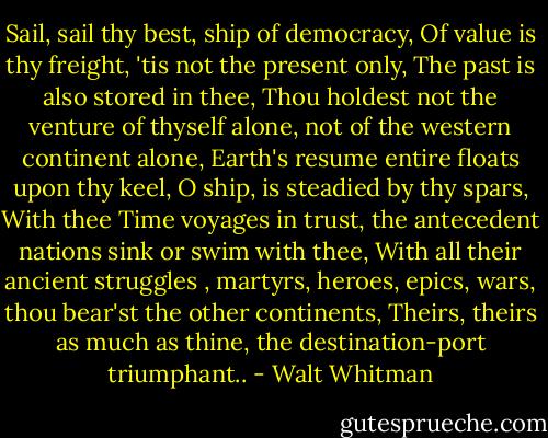 Sail, sail thy best, ship of democracy,<br />Of value is thy freight, 'tis not the present only,<br />The past is also stored in thee,<br />Thou holdest not the venture of thyself alone, not of the western continent alone,<br />Earth's resume entire floats upon thy keel, O ship, is steadied by thy spars,<br />With thee Time voyages in trust, the antecedent nations sink or swim with thee,<br />With all their ancient struggles , martyrs, heroes, epics, wars, thou bear'st the other continents,<br />Theirs, theirs as much as thine, the destination-port triumphant.. - Walt Whitman