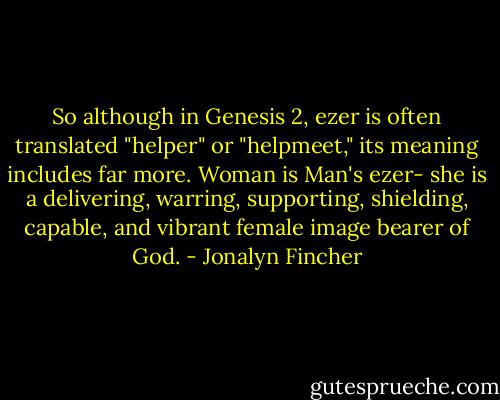 So although in Genesis 2, ezer is often translated "helper" or "helpmeet," its meaning includes far more. Woman is Man's ezer- she is a delivering, warring, supporting, shielding, capable, and vibrant female image bearer of God. - Jonalyn Fincher
