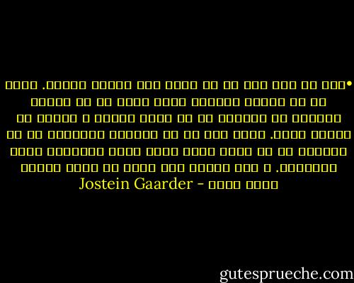 •	من هر روز صبح با یک صدای بنگ بیدار می‌شوم. طوری که حس می‌کنم واقعیت زنده بودن در من تزریق می‌شود؛ من شخصیتی در یک قصه‌ی پریان و سرشار از زندگی هستم. زیرا مگر ما که هستیم؟ می‌توانی به من بگویی؟ ما از تجمع ذرات کوچک غبار ستارگان پدید آمده‌ایم. و این چیست؟ این جهان از کدام جهنمی‌ آمده است؟ - Jostein Gaarder
