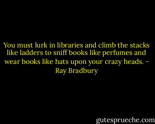 You must lurk in libraries and climb the stacks like ladders to sniff books like perfumes and wear books like hats upon your crazy heads. - Ray Bradbury