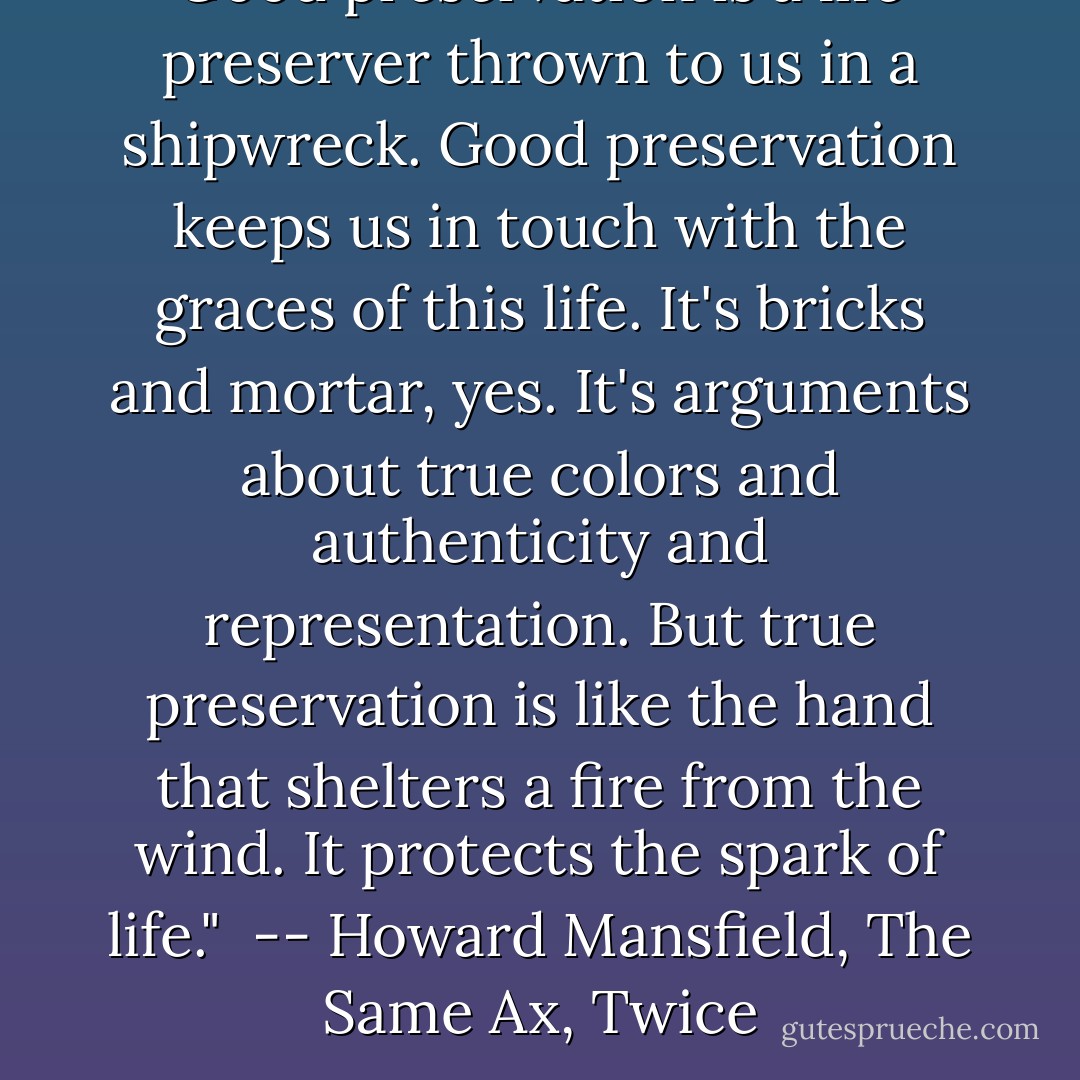 Good preservation is a life preserver thrown to us in a shipwreck. Good preservation keeps us in touch with the graces of this life. It's bricks and mortar, yes. It's arguments about true colors and authenticity and representation. But true preservation is like the hand that shelters a fire from the wind. It protects the spark of life."<br /> -- Howard Mansfield, The Same Ax, Twice - Howard Mansfield