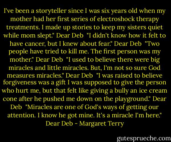 I've been a storyteller since I was six years old when my mother had her first series of electroshock therapy treatments. I made up stories to keep my sisters quiet while mom slept." Dear Deb<br /><br />"I didn't know how it felt to have cancer, but I knew about fear." Dear Deb<br /><br />"Two people have tried to kill me. The first person was my mother." Dear Deb<br /><br />"I used to believe there were big miracles and little miracles. But, I'm not so sure God measures miracles." Dear Deb<br /><br />"I was raised to believe forgiveness was a gift I was supposed to give the person who hurt me, but that felt like giving a bully an ice cream cone after he pushed me down on the playground." Dear Deb<br /><br />"Miracles are one of God's ways of getting our attention. I know he got mine. It's a miracle I'm here." Dear Deb - Margaret Terry