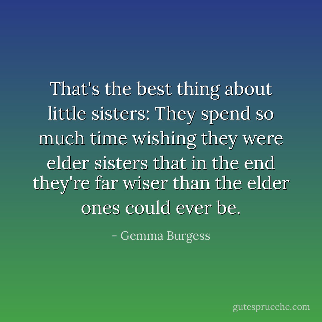 That's the best thing about little sisters: They spend so much time wishing they were elder sisters that in the end they're far wiser than the elder ones could ever be. - Gemma Burgess