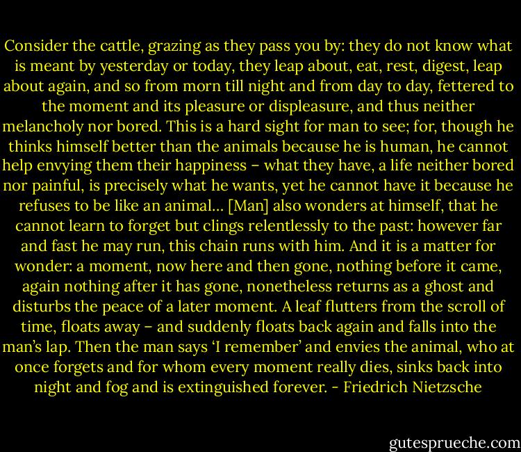 Consider the cattle, grazing as they pass you by: they do not know what is meant by yesterday or today, they leap about, eat, rest, digest, leap about again, and so from morn till night and from day to day, fettered to the moment and its pleasure or displeasure, and thus neither melancholy nor bored. This is a hard sight for man to see; for, though he thinks himself better than the animals because he is human, he cannot help envying them their happiness – what they have, a life neither bored nor painful, is precisely what he wants, yet he cannot have it because he refuses to be like an animal…<br />[Man] also wonders at himself, that he cannot learn to forget but clings relentlessly to the past: however far and fast he may run, this chain runs with him. And it is a matter for wonder: a moment, now here and then gone, nothing before it came, again nothing after it has gone, nonetheless returns as a ghost and disturbs the peace of a later moment. A leaf flutters from the scroll of time, floats away – and suddenly floats back again and falls into the man’s lap. Then the man says ‘I remember’ and envies the animal, who at once forgets and for whom every moment really dies, sinks back into night and fog and is extinguished forever. - Friedrich Nietzsche