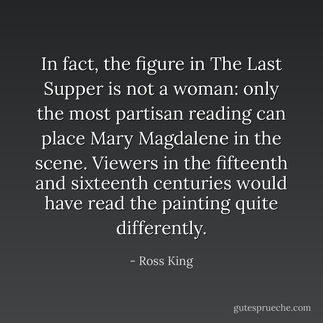 In fact, the figure in The Last Supper is not a woman: only the most partisan reading can place Mary Magdalene in the scene. Viewers in the fifteenth and sixteenth centuries would have read the painting quite differently. - Ross King