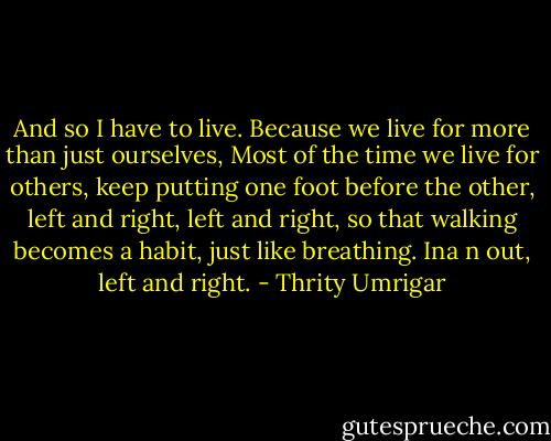 And so I have to live. Because we live for more than just ourselves, Most of the time we live for others, keep putting one foot before the other, left and right, left and right, so that walking becomes a habit, just like breathing. Ina n out, left and right. - Thrity Umrigar