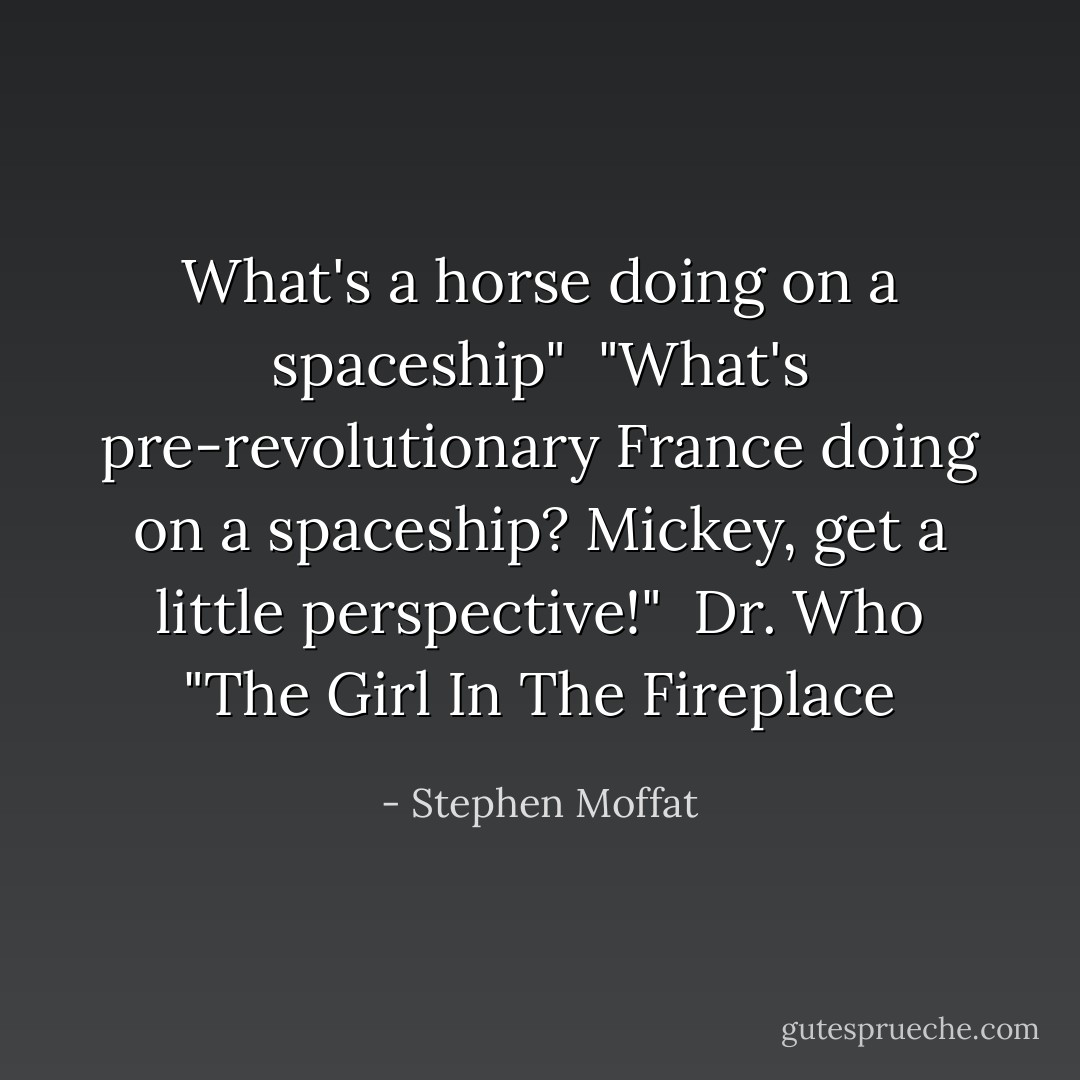 What's a horse doing on a spaceship"<br /> "What's pre-revolutionary France doing on a spaceship? Mickey, get a little perspective!"<br /><br />Dr. Who "The Girl In The Fireplace - Stephen Moffat