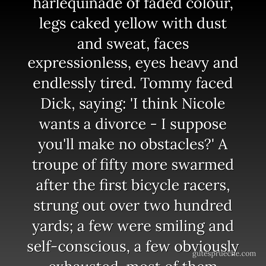 First was a lone cyclist, in a red jersey, toiling intent and confident out of the westering sun, passing to the melody of a high chattering cheer. Then three together in a harlequinade of faded colour, legs caked yellow with dust and sweat, faces expressionless, eyes heavy and endlessly tired.<br />Tommy faced Dick, saying: 'I think Nicole wants a divorce - I suppose you'll make no obstacles?'<br />A troupe of fifty more swarmed after the first bicycle racers, strung out over two hundred yards; a few were smiling and self-conscious, a few obviously exhausted, most of them indifferent and weary. A retinue of small boys passed, a few defiant stragglers, a light truck carried the victims of accident and defeat. - F. Scott Fitzgerald
