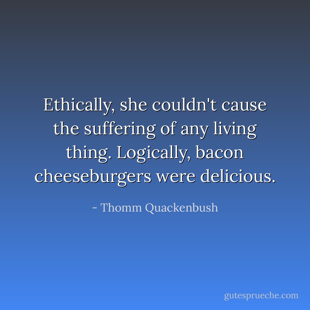 Ethically, she couldn't cause the suffering of any living thing. Logically, bacon cheeseburgers were delicious. - Thomm Quackenbush